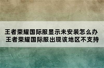 王者荣耀国际服显示未安装怎么办 王者荣耀国际服出现该地区不支持